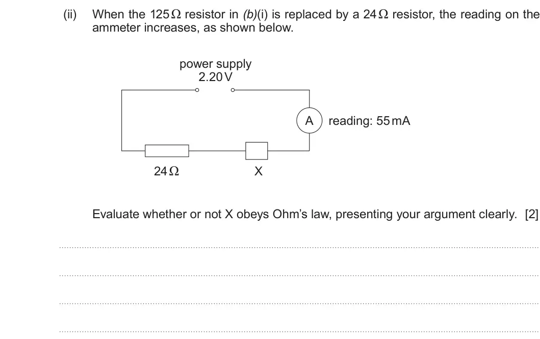 Summer 2019 AS Unit 2, question 1(b)(ii): ammeter increases, as shown below. power supply 2.20 V A reading: 55 mA 24 Ω X Evaluate whether or not X obeys Ohm’s law, presenting your argument clearly. [2]