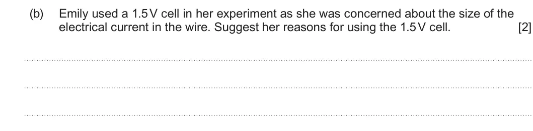 Summer 2023 AS Unit 2, question 1(b): Emily used a 1.5 V cell in her experiment as she was concerned about the size of the electrical current in the wire. Suggest her reasons for using the 1.5 V cel