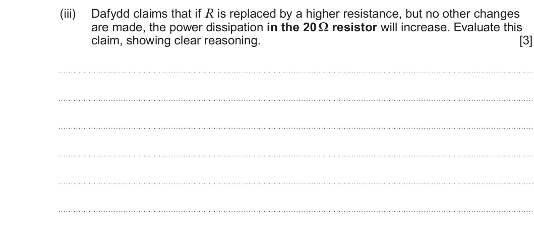 Summer 2024 AS Unit 2, question 3(b)(iii): Dafydd claims that if R is replaced by a higher resistance, but no other changes are made, the power dissipation in the 20 Ω resistor will increase. Evaluate th