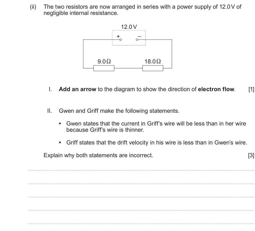 Summer 2025 AS Unit 2, question 1(b)(ii): The two resistors are now arranged in series with a power supply of 12.0 V of negligible internal resistance. 12.0 V _ + 9.0 Ω 18.0 Ω I. Add an arrow to the dia