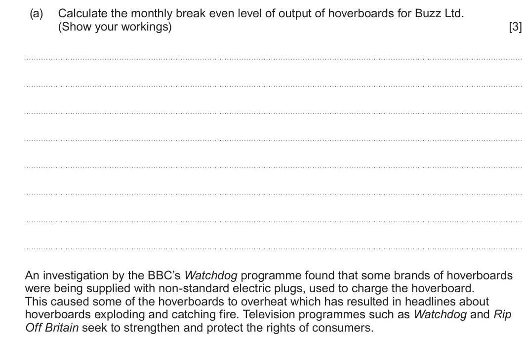 Summer 2022 AS Unit 1, question 3(a): Calculate the monthly break even level of output of hoverboards for Buzz Ltd. (Show your workings) [3] An investigation by the BBC’s Watchdog programme found th