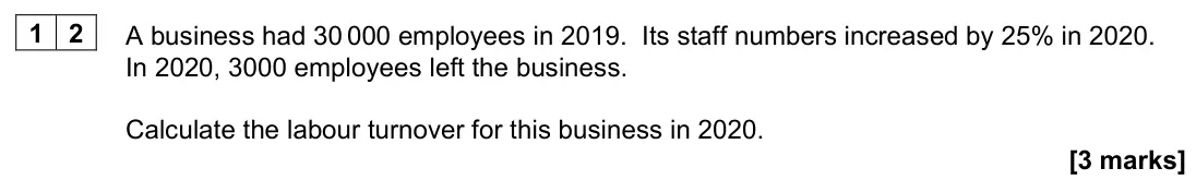 June 2022 AS Paper 1, question 12: A business had 30 000 employees in 2019. Its staff numbers increased by 25% in 2020. In 2020, 3000 employees left the business. Calculate the labour turnover fo