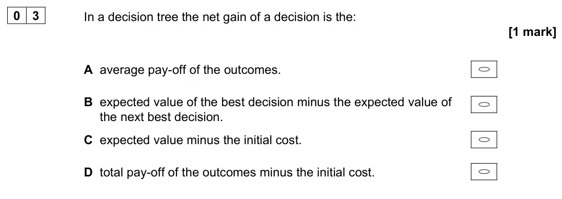 June 2022 Paper 1, question 03: In a decision tree the net gain of a decision is the: [1 mark] A average pay-off of the outcomes. B expected value of the best decision minus the expected value
