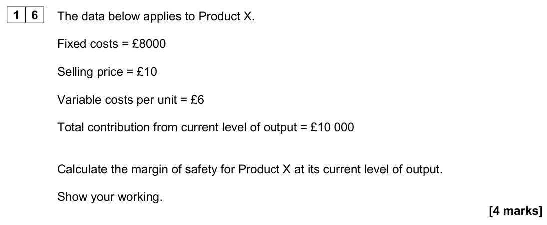 June 2024 Paper 1, question 16: The data below applies to Product X. Fixed costs = £8000 Selling price = £10 Variable costs per unit = £6 Total contribution from current level of output = £10