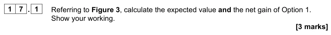 November 2021 Paper 1, question 17.1: Referring to Figure 3, calculate the expected value and the net gain of Option 1. Show your working. [3 marks] 1 7 Figure 3 shows a decision tree with three opt