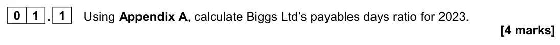 June 2024 Paper 2, question 01.1: Using Appendix A, calculate Biggs Ltd’s payables days ratio for 2023. [4 marks] 0 1 Read the information below and then answer the questions that follow. Biggs 