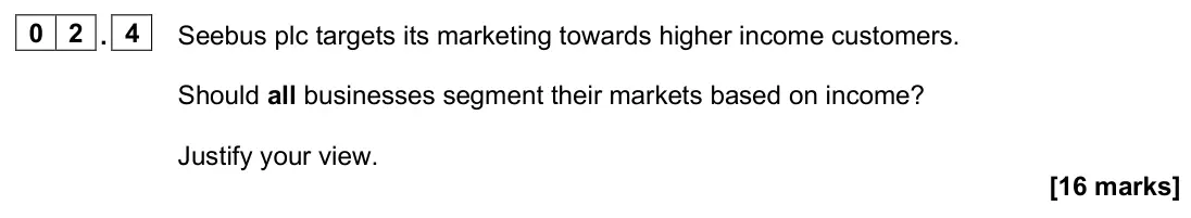 June 2025 Paper 2, question 02.4: Seebus plc targets its marketing towards higher income customers. Should all businesses segment their markets based on income? Justify your view. [16 marks] 0 2