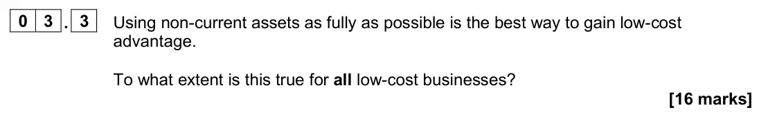 June 2025 Paper 2, question 03.3: Using non-current assets as fully as possible is the best way to gain low-cost advantage. To what extent is this true for all low-cost businesses? [16 marks] 0 