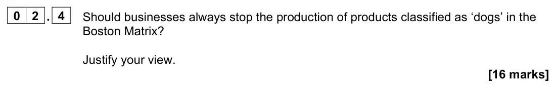 November 2021 Paper 2, question 02.4: Should businesses always stop the production of products classified as ‘dogs’ in the Boston Matrix? Justify your view. [16 marks] 0 2 Read the information below