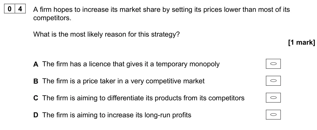 June 2025 AS Paper 1, question 04: A firm hopes to increase its market share by setting its prices lower than most of its competitors. What is the most likely reason for this strategy? [1 mark] A