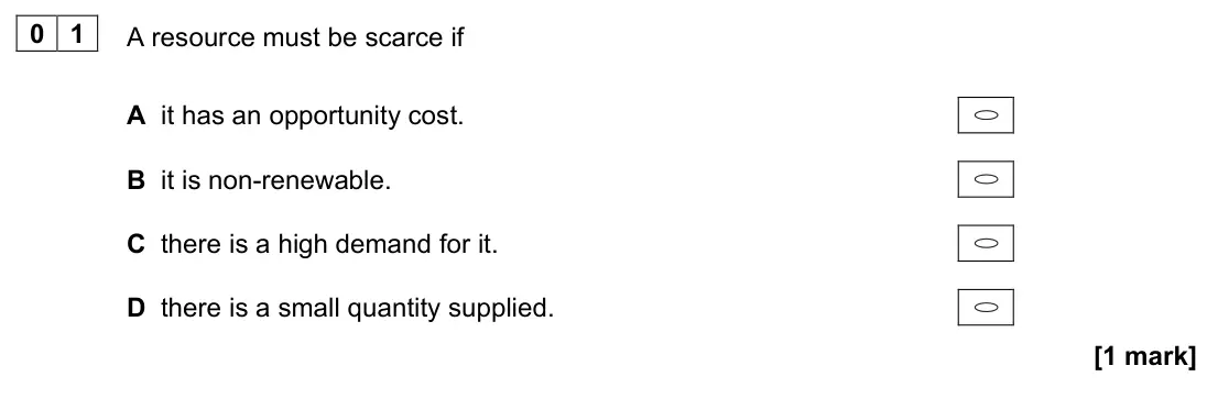 November 2020 AS Paper 1, question 01: A resource must be scarce if A it has an opportunity cost. B it is non-renewable. C there is a high demand for it. D there is a small quantity supplied. [1 mark