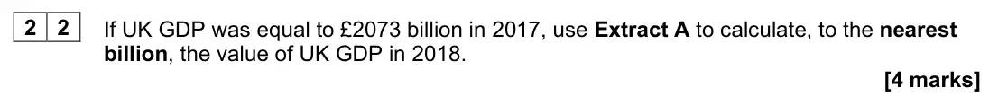 June 2022 AS Paper 2, question 22: If UK GDP was equal to £2073 billion in 2017, use Extract A to calculate, to the nearest billion, the value of UK GDP in 2018. [4 marks] Context 1 Total for thi