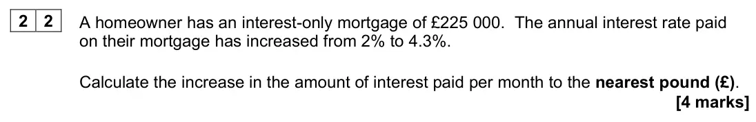 June 2024 AS Paper 2, question 22: A homeowner has an interest-only mortgage of £225 000. The annual interest rate paid on their mortgage has increased from 2% to 4.3%. Calculate the increase in