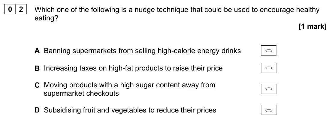 June 2022 Paper 3, question 02: Which one of the following is a nudge technique that could be used to encourage healthy eating? [1 mark] A Banning supermarkets from selling high-calorie energy