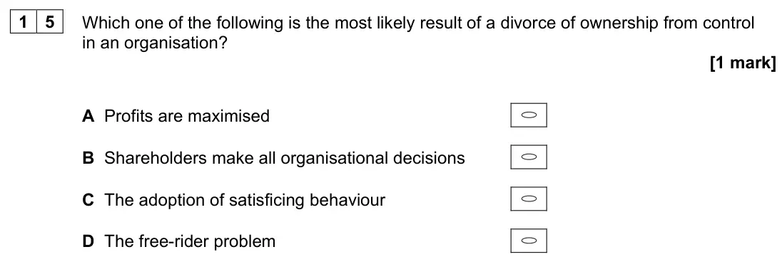 June 2023 Paper 3, question 15: Which one of the following is the most likely result of a divorce of ownership from control in an organisation? [1 mark] A Profits are maximised B Shareholders 