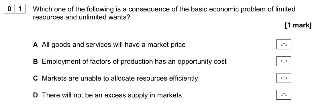June 2024 Paper 3, question 01: Which one of the following is a consequence of the basic economic problem of limited resources and unlimited wants? [1 mark] A All goods and services will have 