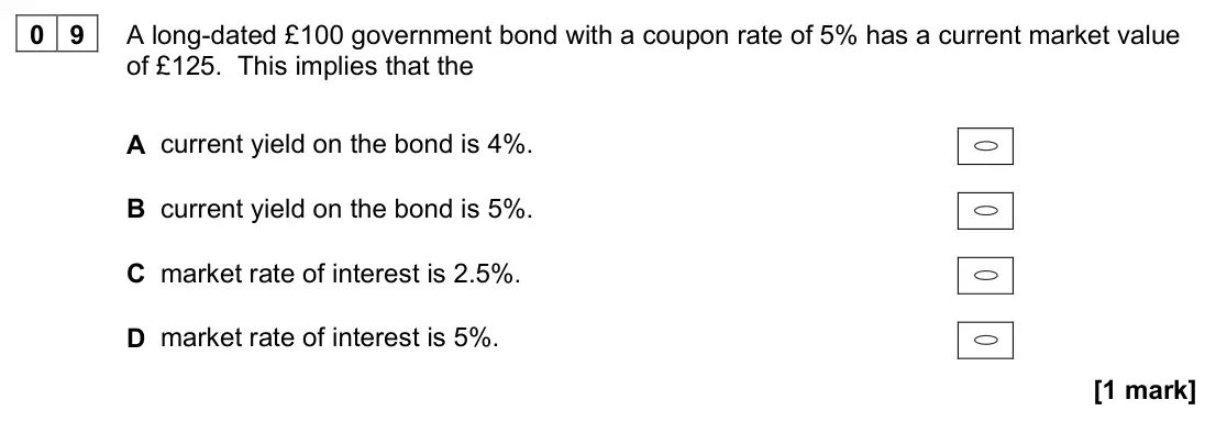 November 2020 Paper 3, question 09: A long-dated £100 government bond with a coupon rate of 5% has a current market value of £125. This implies that the A current yield on the bond is 4%. B curren