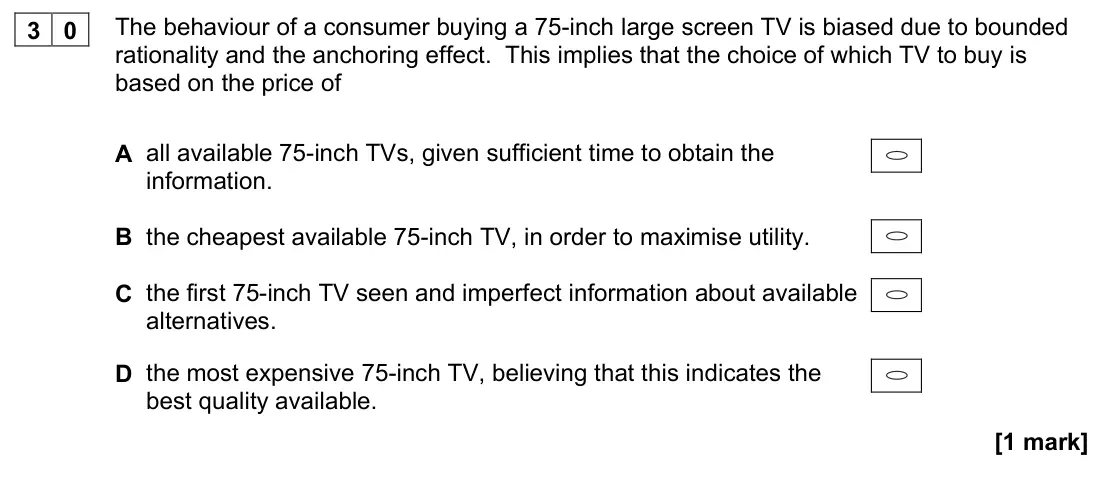 November 2020 Paper 3, question 30: The behaviour of a consumer buying a 75-inch large screen TV is biased due to bounded rationality and the anchoring effect. This implies that the choice of whic
