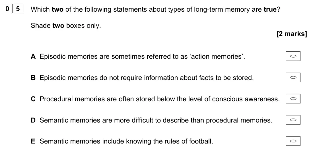 June 2025 Paper 1, question 05: Which two of the following statements about types of long-term memory are true? Shade two boxes only. [2 marks] A Episodic memories are sometimes referred to as