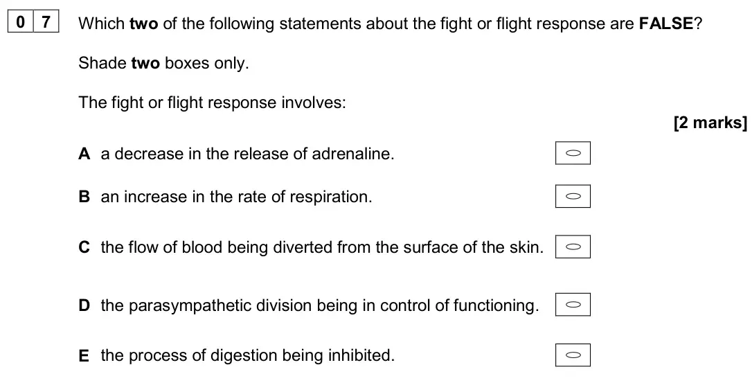 June 2024 Paper 2, question 07: Which two of the following statements about the fight or flight response are FALSE? Shade two boxes only. The fight or flight response involves: [2 marks] A a d