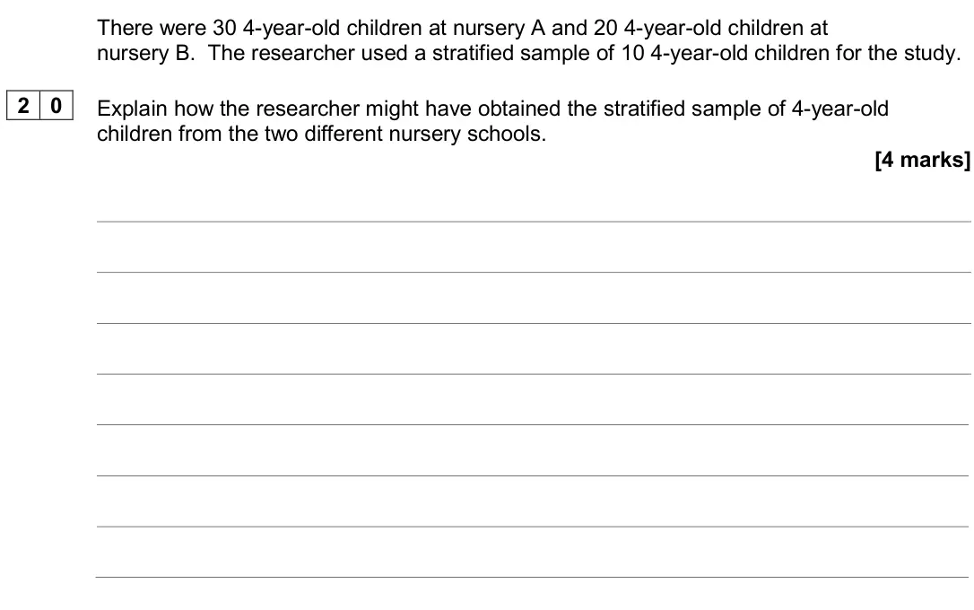June 2024 Paper 2, question 20: 4-year-old children at nursery B. The researcher used a stratified sample of 10 4-year-old children for the study. 2 0 Explain how the researcher might have obt