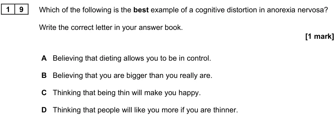 June 2022 Paper 3, question 19: Which of the following is the best example of a cognitive distortion in anorexia nervosa? Write the correct letter in your answer book. [1 mark] A Believing tha