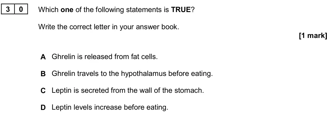 June 2024 Paper 3, question 30: Which one of the following statements is TRUE? Write the correct letter in your answer book. [1 mark] A Ghrelin is released from fat cells. B Ghrelin travels to