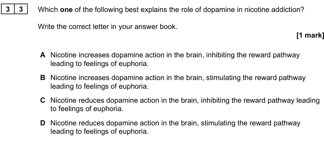 June 2025 Paper 3, question 33: Which one of the following best explains the role of dopamine in nicotine addiction? Write the correct letter in your answer book. [1 mark] A Nicotine increases