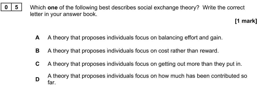 November 2020 Paper 3, question 05: Which one of the following best describes social exchange theory? Write the correct letter in your answer book. [1 mark] A A theory that proposes individuals fo