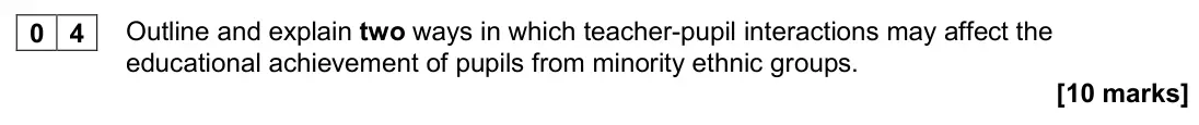 November 2020 AS Paper 1, question 04: Outline and explain two ways in which teacher-pupil interactions may affect the educational achievement of pupils from minority ethnic groups. [10 marks]