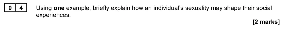 June 2023 AS Paper 2, question 04: Using one example, briefly explain how an individual’s sexuality may shape their social experiences. [2 marks]