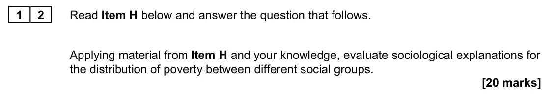 June 2023 Paper 2, question 12: Applying material from Item H and your knowledge, evaluate sociological explanations for the distribution of poverty between different social groups. [20 marks]