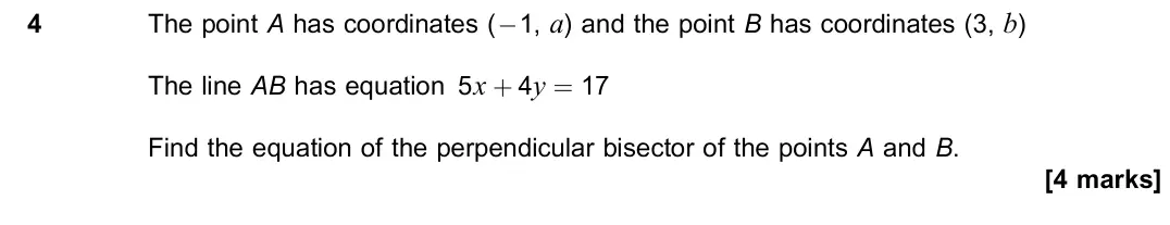 June 2019 Paper 1, question 4: The point A has coordinates (−1, a) and the point B has coordinates (3, b) The line AB has equation 5x + 4y = 17 Find the equation of the perpendicular bisector