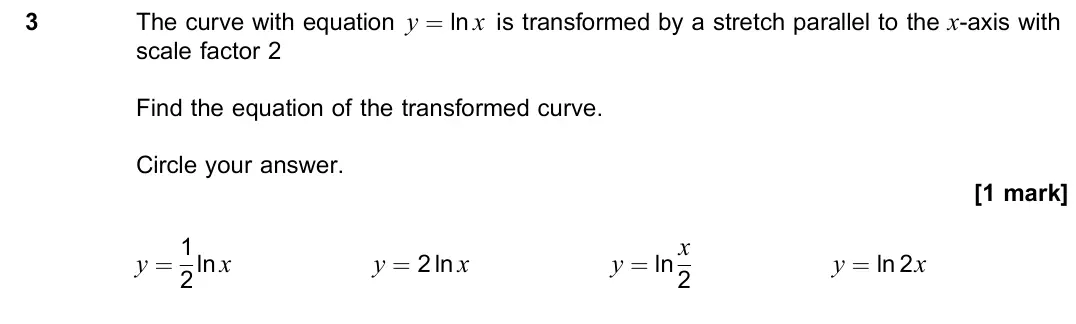 June 2023 Paper 1, question 3: The curve with equation y = ln x is transformed by a stretch parallel to the x-axis with scale factor 2 Find the equation of the transformed curve. Circle your