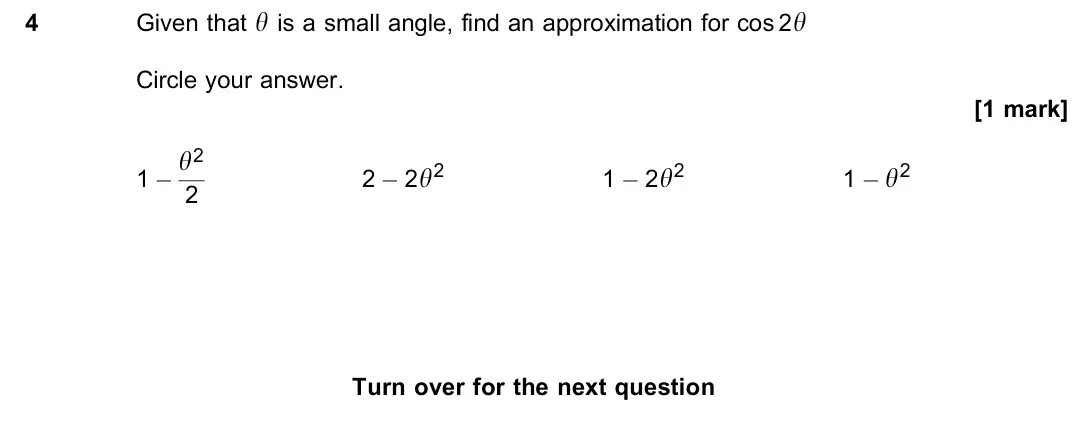 June 2023 Paper 1, question 4: Given that y is a small angle, find an approximation for cos 2y Circle your answer. [1 mark] 1 − y2 2 2 − 2y2 1 − 2y2 1 − y2 for the next question