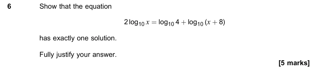 June 2023 Paper 1, question 6: Show that the equation 2 log10 x = log10 4 + log10 (x + 8) has exactly one solution. Fully justify your answer. [5 marks]