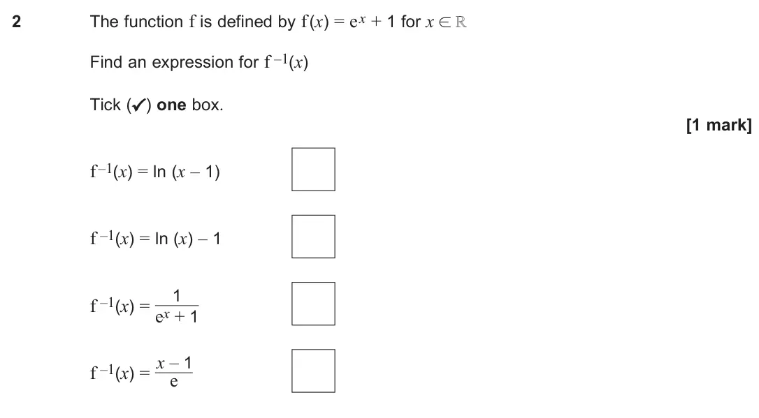 June 2024 Paper 1, question 2: The function f is defined by f (x) = ex + 1 for x ℝ Find an expression for f –1(x) Tick (✓) one box. [1 mark] f –1(x) = ln (x – 1) f –1(x) = ln (x) – 1 f –1(x) 
