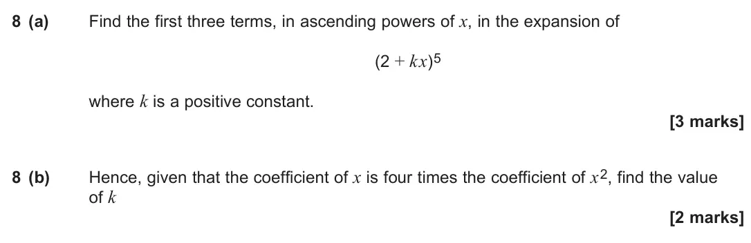 June 2024 Paper 1, question 8: (a) Find the first three terms, in ascending powers of x, in the expansion of (2 + kx)5 where k is a positive constant. [3 marks] 8 (b) Hence, given that the co