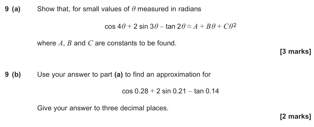 June 2024 Paper 1, question 9: (a) Show that, for small values of θ measured in radians cos 4θ + 2 sin 3θ – tan 2θ ≈ A + Bθ + Cθ2 where A, B and C are constants to be found. [3 marks] 9 (b) U