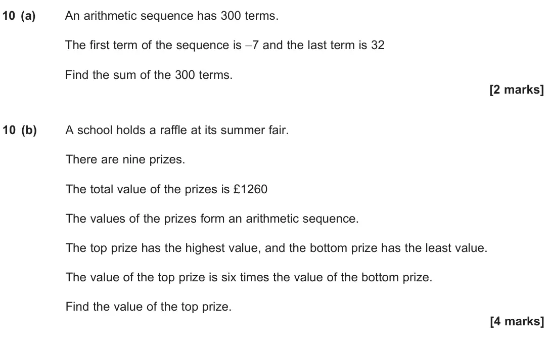 June 2024 Paper 1, question 10: (a) An arithmetic sequence has 300 terms. The first term of the sequence is –7 and the last term is 32 Find the sum of the 300 terms. [2 marks] 10 (b) A school 