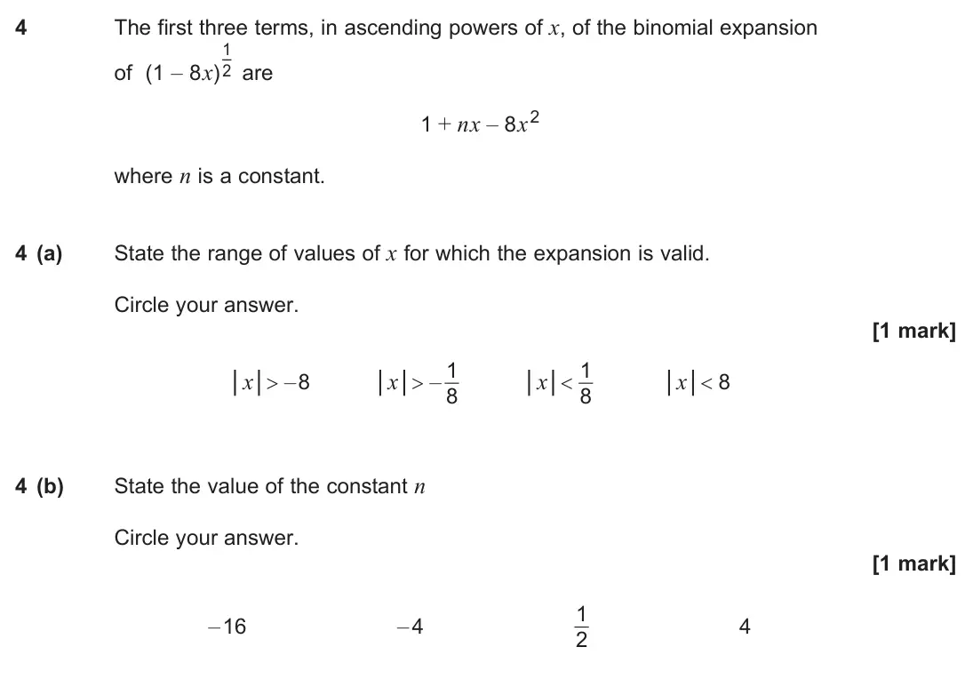 June 2025 Paper 1, question 4: The first three terms, in ascending powers of x, of the binomial expansion of (1 – 8x) 1 2 are 1 + nx – 8x2 where n is a constant. 4 (a) State the range of valu