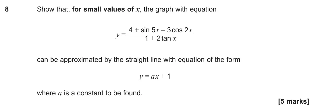 June 2025 Paper 1, question 8: Show that, for small values of x, the graph with equation y = 4 + sin 5x – 3 cos 2x 1 + 2 tan x can be approximated by the straight line with equation of the fo