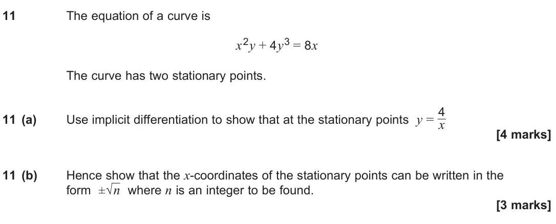 June 2025 Paper 1, question 11: The equation of a curve is x2y + 4y3 = 8x The curve has two stationary points. 11 (a) Use implicit differentiation to show that at the stationary points y = 4 x