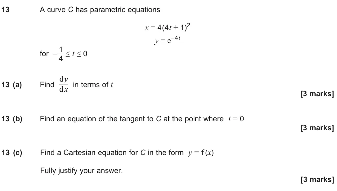 June 2025 Paper 1, question 13: A curve C has parametric equations x = 4(4t + 1)2 y = e–4t for – 1 4 ≤ t ≤ 0 13 (a) Find dy dx in terms of t [3 marks] 13 (b) Find an equation of the tangent to