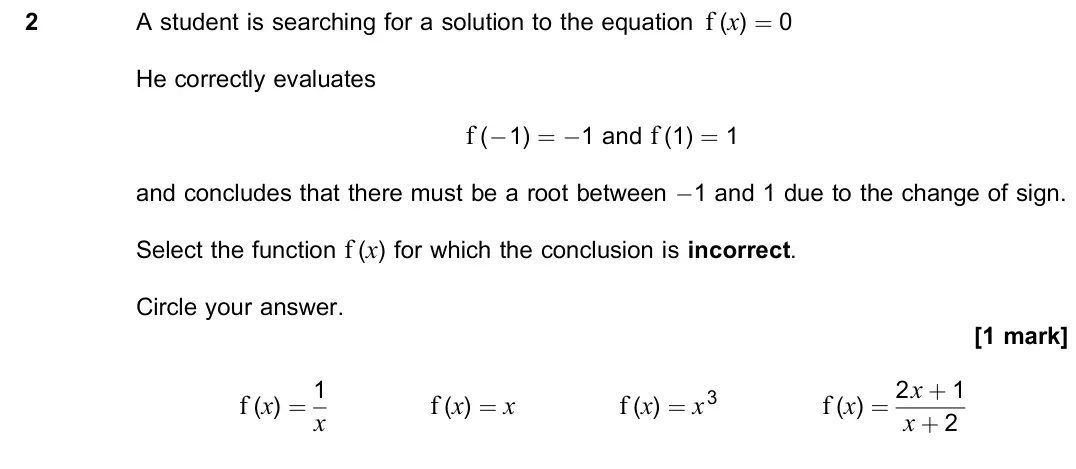 November 2020 Paper 1, question 2: A student is searching for a solution to the equation f (x) = 0 He correctly evaluates f (×1) = ×1 and f (1) = 1 and concludes that there must be a root between