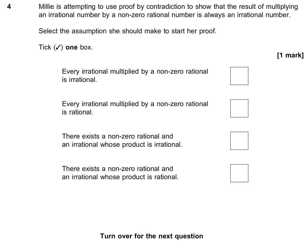 November 2021 Paper 1, question 4: Millie is attempting to use proof by contradiction to show that the result of multiplying an irrational number by a non-zero rational number is always an irrati