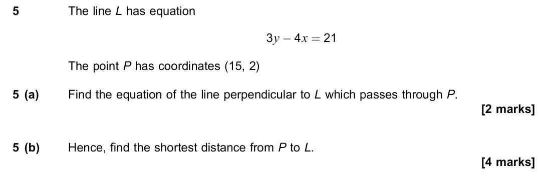 November 2021 Paper 1, question 5: The line L has equation 3y − 4x = 21 The point P has coordinates (15, 2) 5 (a) Find the equation of the line perpendicular to L which passes through P. [2 marks