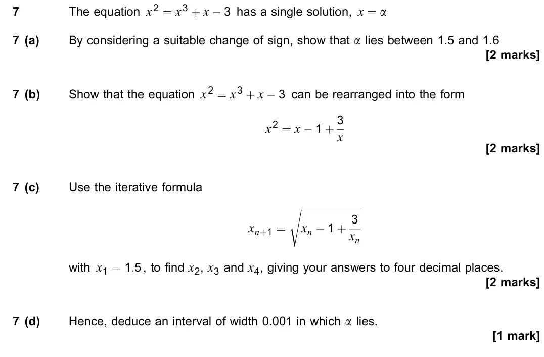 November 2021 Paper 1, question 7: The equation x2 = x3 + x − 3 has a single solution, x = a 7 (a) By considering a suitable change of sign, show that a lies between 1.5 and 1.6 [2 marks] 7 (b) S
