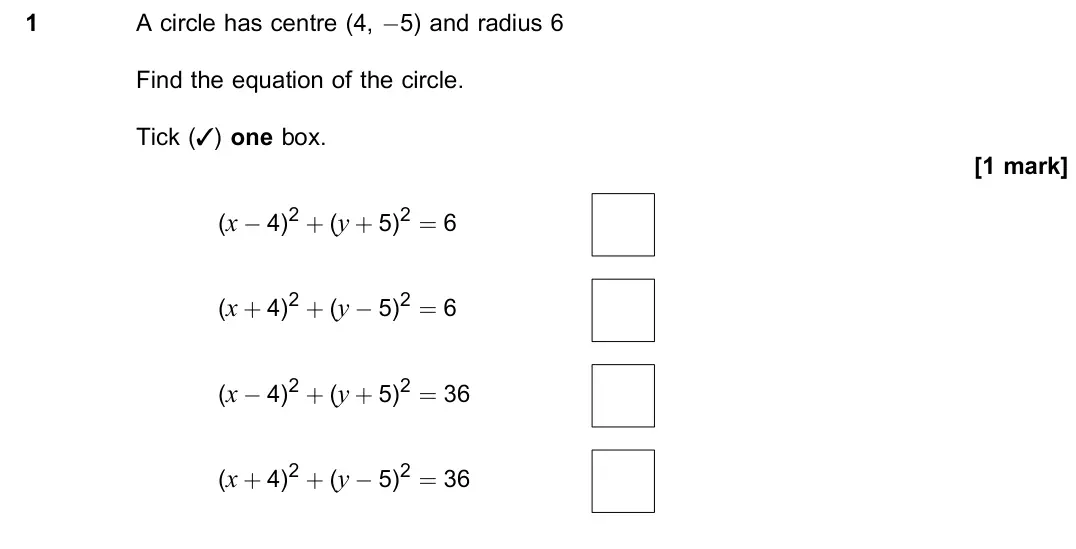 June 2022 Paper 2, question 1: A circle has centre (4, −5) and radius 6 Find the equation of the circle. Tick (3) one box. [1 mark] (x − 4)2 + (y + 5)2 = 6 (x + 4)2 + (y − 5)2 = 6 (x − 4)2 + 