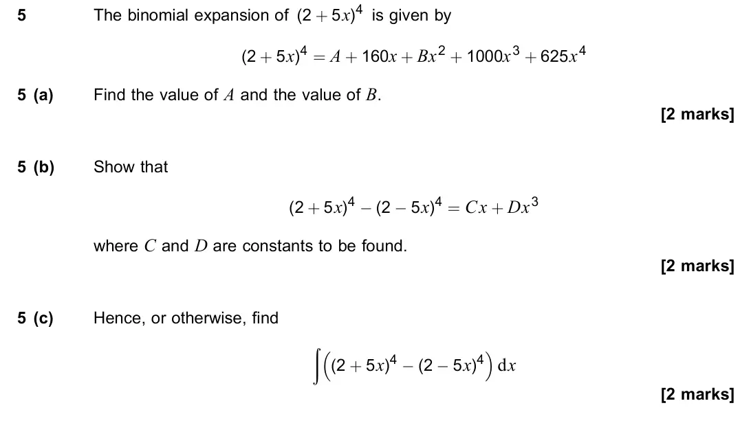 June 2022 Paper 2, question 5: The binomial expansion of (2 + 5x)4 is given by (2 + 5x)4 = A + 160x + Bx2 + 1000x3 + 625x4 5 (a) Find the value of A and the value of B. [2 marks] 5 (b) Show t